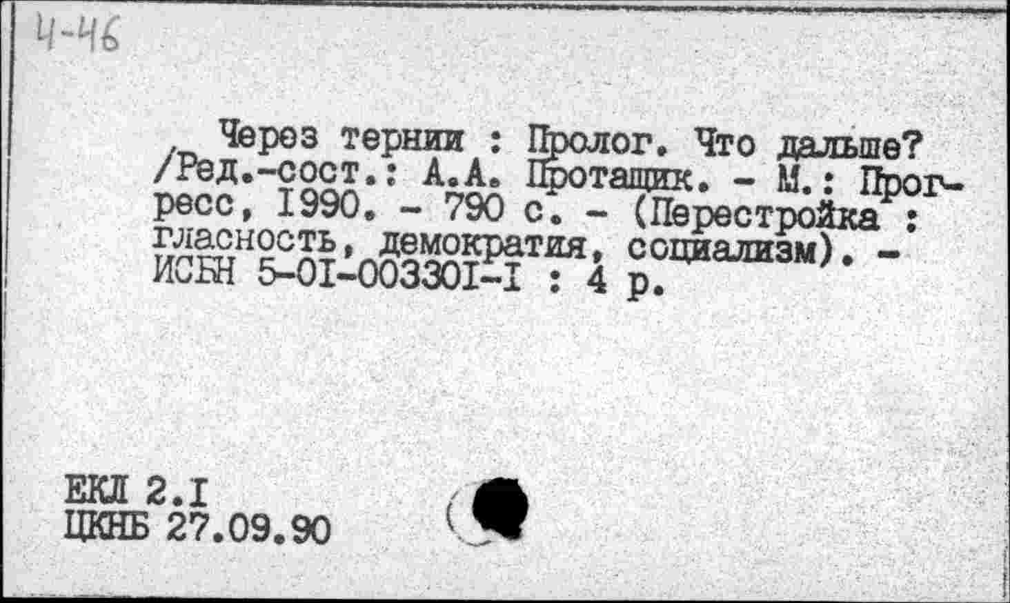 ﻿и
, Через тернии : Пролог. Что пяльте? /Ред.-сост.: А.А. Поотащик. - М.: Прогресс, 1990. - 790 с. - (Перестройка : гласность, демократия, социализм). -ИСБН 5-01-003301*^1 : 4 р.
ЕКД 2.1
ЦКНБ 27.09.90